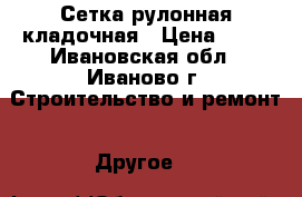 Сетка рулонная кладочная › Цена ­ 53 - Ивановская обл., Иваново г. Строительство и ремонт » Другое   